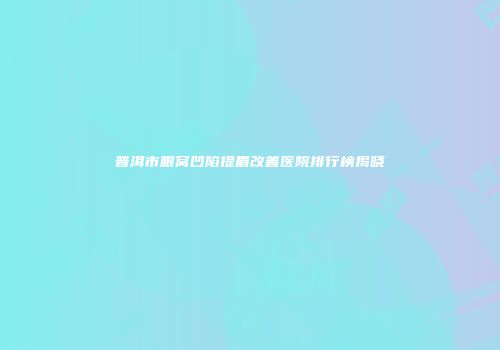 普洱市眼窝凹陷提眉改善医院排行榜揭晓
