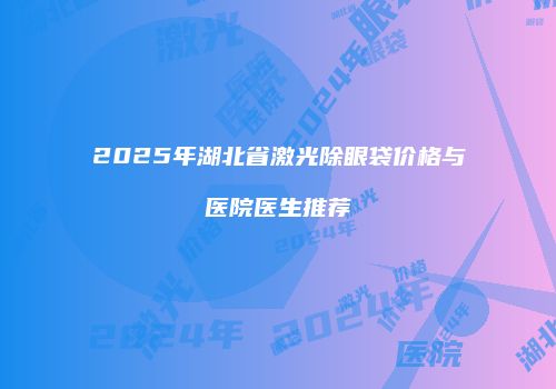 2025年湖北省激光除眼袋价格与医院医生推荐