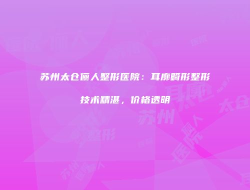 苏州太仓俪人整形医院：耳廓畸形整形技术精湛，价格透明