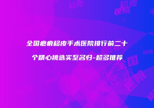全国疤痕移皮手术医院排行前二十个精心挑选实至名归-超多推荐