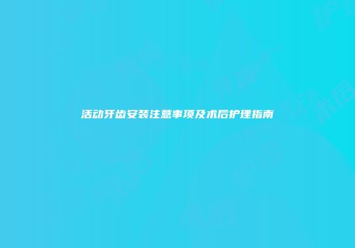 活动牙齿安装注意事项及术后护理指南