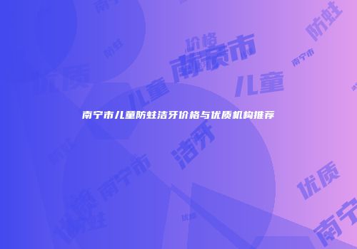 南宁市儿童防蛀洁牙价格与优质机构推荐