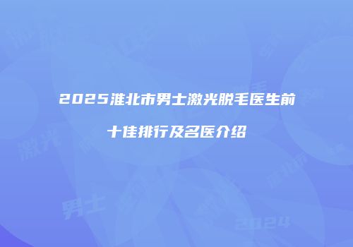 2025淮北市男士激光脱毛医生前十佳排行及名医介绍