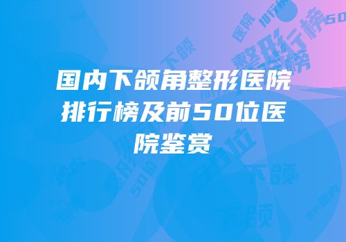 国内下颌角整形医院排行榜及前50位医院鉴赏