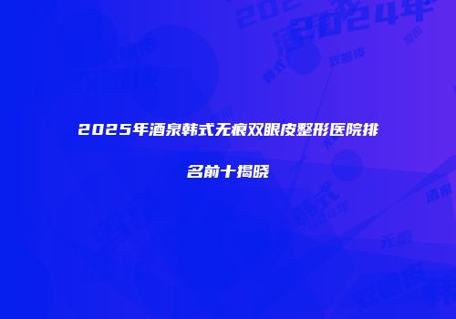 2025年酒泉韩式无痕双眼皮整形医院排名前十揭晓