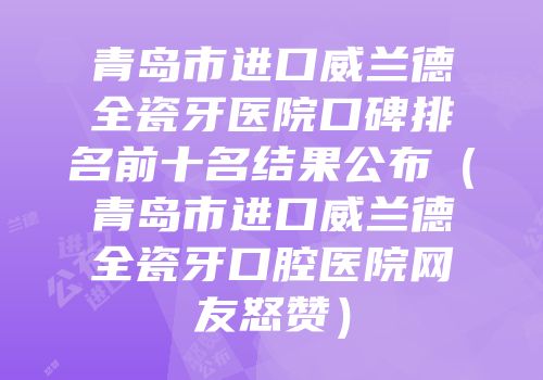 青岛市进口威兰德全瓷牙医院口碑排名前十名结果公布（青岛市进口威兰德全瓷牙口腔医院网友怒赞）