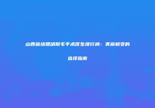 山西省络腮胡脱毛手术医生排行榜：美丽蜕变的选择指南