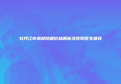 牡丹江市鼻部修复价格解析及医院医生推荐
