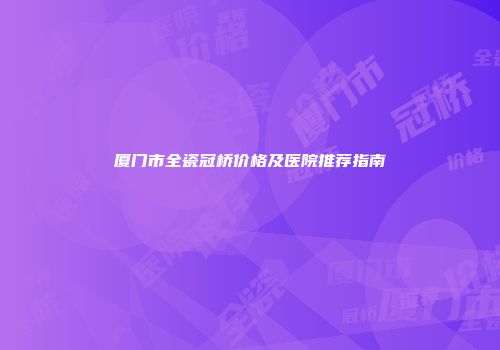 厦门市全瓷冠桥价格及医院推荐指南