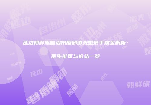 延边朝鲜族自治州唇部激光整形手术全解析：医生推荐与价格一览