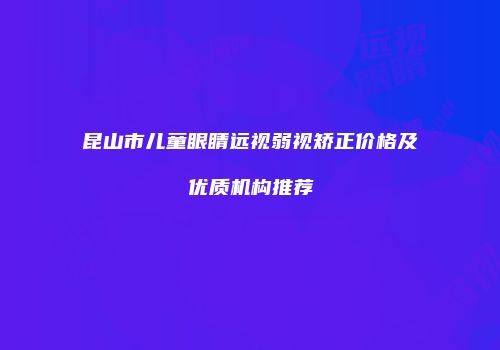 昆山市儿童眼睛远视弱视矫正价格及优质机构推荐