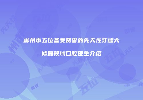郴州市五位备受赞誉的先天性牙缝大修复领域口腔医生介绍