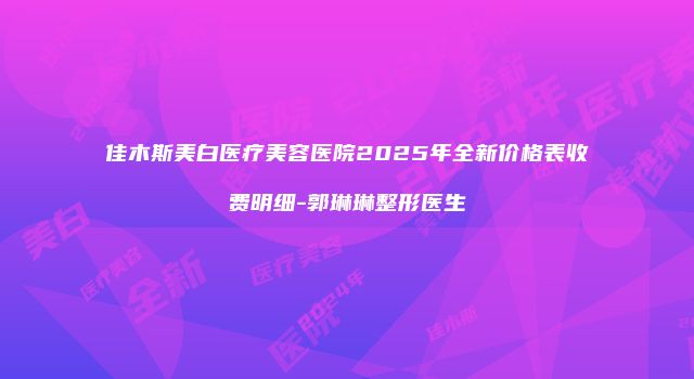 佳木斯美白医疗美容医院2025年全新价格表收费明细-郭琳琳整形医生