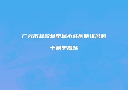 广元市耳软骨垫鼻小柱医院排名前十榜单揭晓