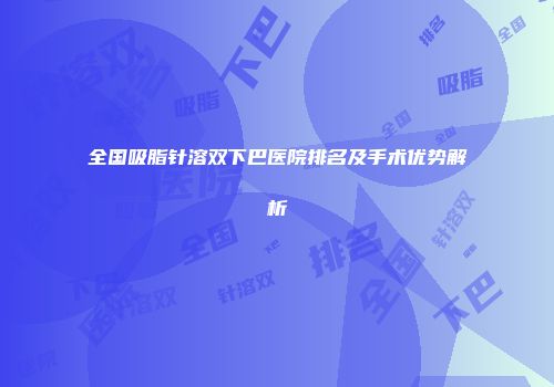全国吸脂针溶双下巴医院排名及手术优势解析