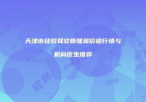 天津市硅胶耳软骨隆鼻价格行情与机构医生推荐