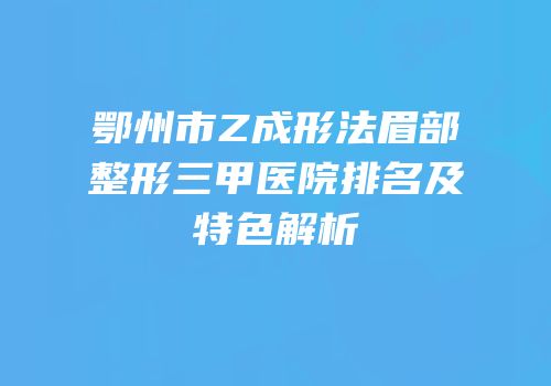 鄂州市Z成形法眉部整形三甲医院排名及特色解析