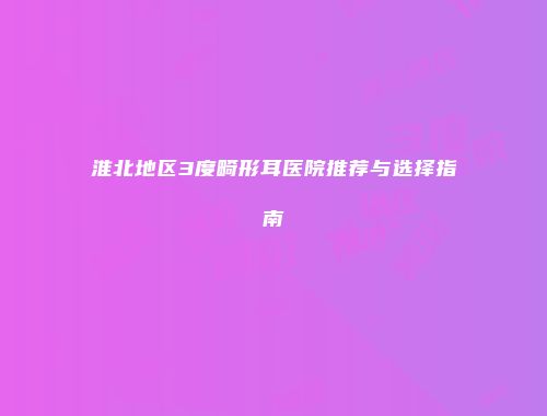 淮北地区3度畸形耳医院推荐与选择指南