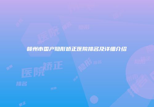 赣州市国产隐形矫正医院排名及详细介绍