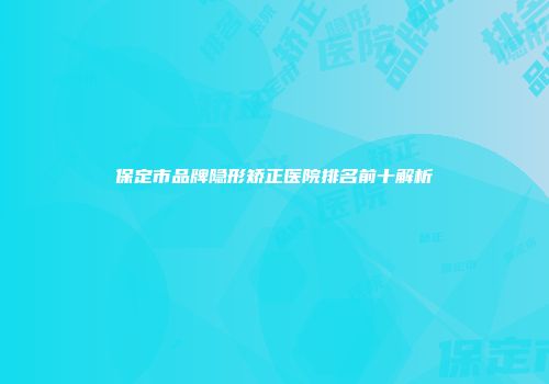 保定市品牌隐形矫正医院排名前十解析