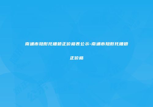 南通市隐形托槽矫正价格表公示-南通市隐形托槽矫正价格