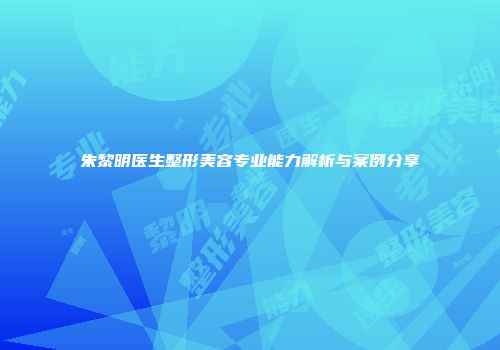 朱黎明医生整形美容专业能力解析与案例分享