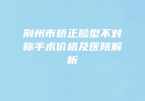 荆州市矫正脸型不对称手术价格及医院解析