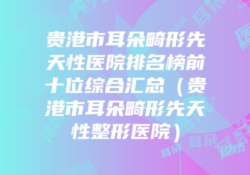 贵港市耳朵畸形先天性医院排名榜前十位综合汇总（贵港市耳朵畸形先天性整形医院）