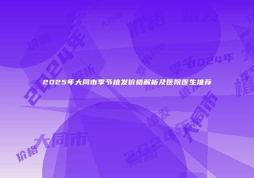 2025年大同市季节植发价格解析及医院医生推荐