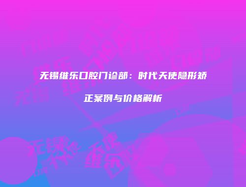 无锡维乐口腔门诊部：时代天使隐形矫正案例与价格解析