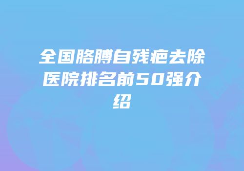 全国胳膊自残疤去除医院排名前50强介绍