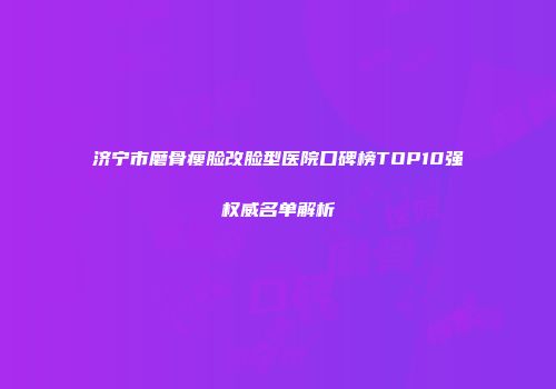 济宁市磨骨瘦脸改脸型医院口碑榜TOP10强权威名单解析
