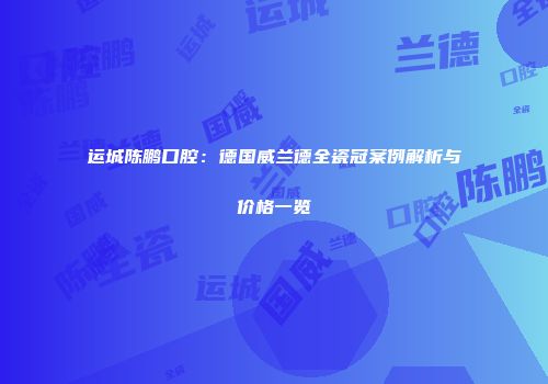 运城陈鹏口腔：德国威兰德全瓷冠案例解析与价格一览