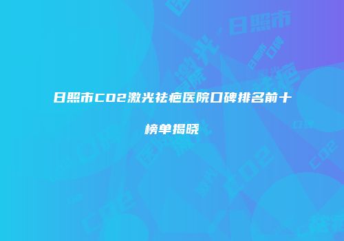 日照市CO2激光祛疤医院口碑排名前十榜单揭晓