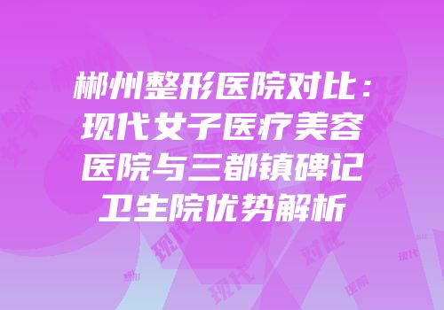 郴州整形医院对比：现代女子医疗美容医院与三都镇碑记卫生院优势解析