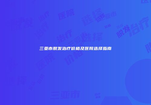 三亚市脱发治疗价格及医院选择指南