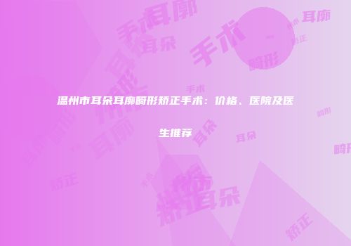 温州市耳朵耳廓畸形矫正手术：价格、医院及医生推荐