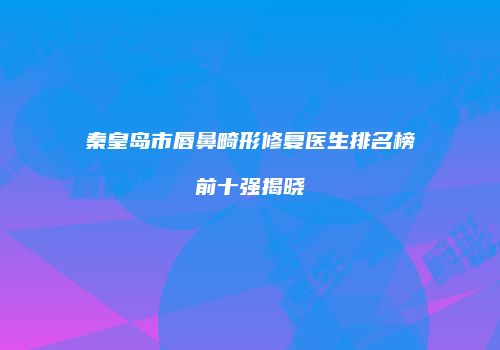 秦皇岛市唇鼻畸形修复医生排名榜前十强揭晓