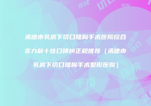 承德市乳房下切口隆胸手术医院综合实力前十佳口碑榜正规推荐（承德市乳房下切口隆胸手术整形医院）