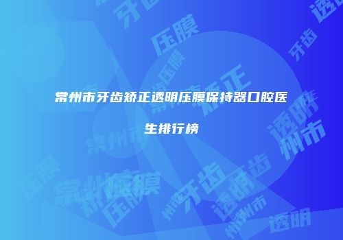 常州市牙齿矫正透明压膜保持器口腔医生排行榜