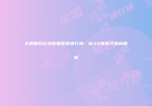 全国复合彩光除皱医院排行榜：前50强医疗机构解析
