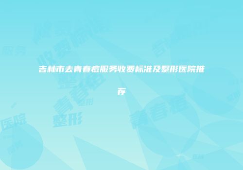 吉林市去青春痘服务收费标准及整形医院推荐