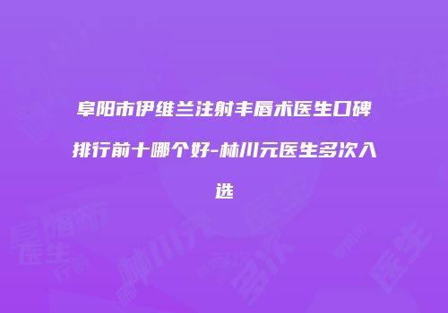阜阳市伊维兰注射丰唇术医生口碑排行前十哪个好-林川元医生多次入选