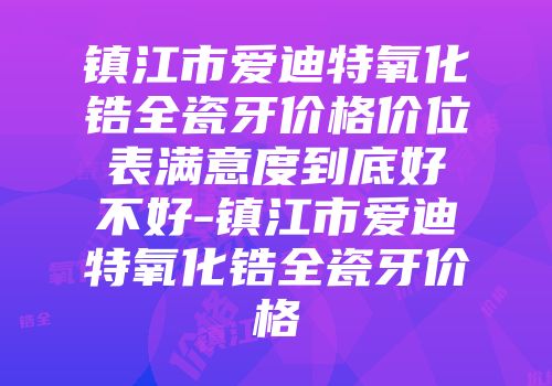 镇江市爱迪特氧化锆全瓷牙价格价位表满意度到底好不好-镇江市爱迪特氧化锆全瓷牙价格