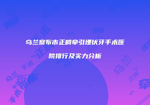 乌兰察布市正畸牵引埋伏牙手术医院排行及实力分析