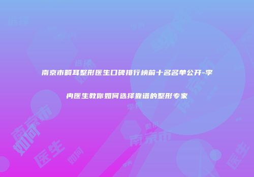 南京市畸耳整形医生口碑排行榜前十名名单公开-李冉医生教你如何选择靠谱的整形专家