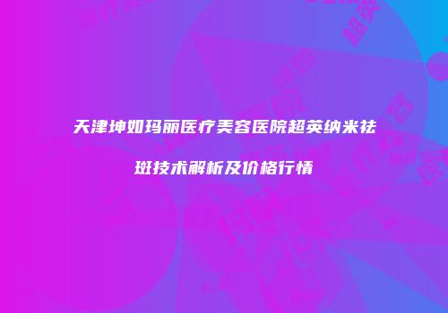 天津坤如玛丽医疗美容医院超英纳米祛斑技术解析及价格行情