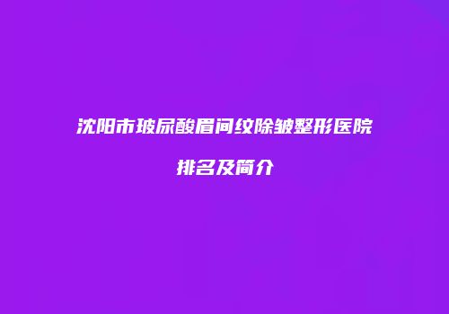 沈阳市玻尿酸眉间纹除皱整形医院排名及简介