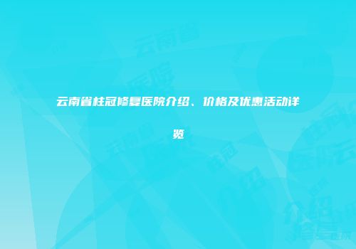 云南省柱冠修复医院介绍、价格及优惠活动详览