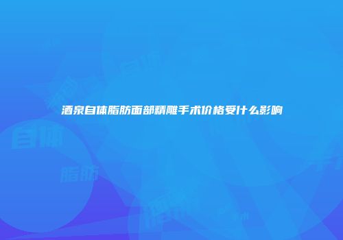 酒泉自体脂肪面部精雕手术价格受什么影响